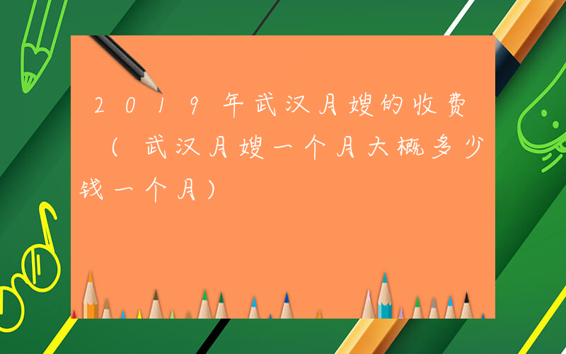 2019年武汉月嫂的收费 (武汉月嫂一个月大概多少钱一个月)